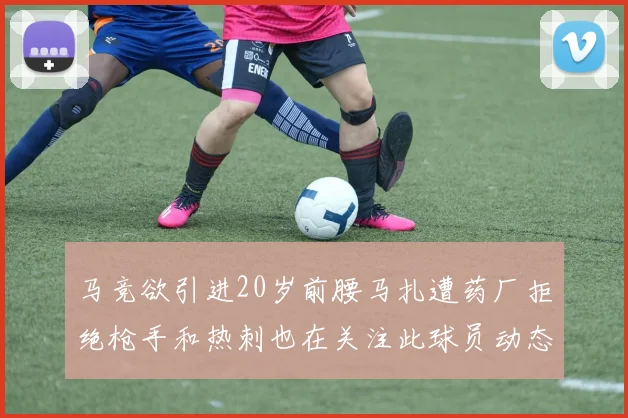马竞欲引进20岁前腰马扎遭药厂拒绝枪手和热刺也在关注此球员动态