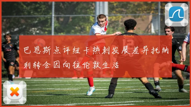 巴恩斯点评纽卡热刺发展差异托纳利转会因向往伦敦生活