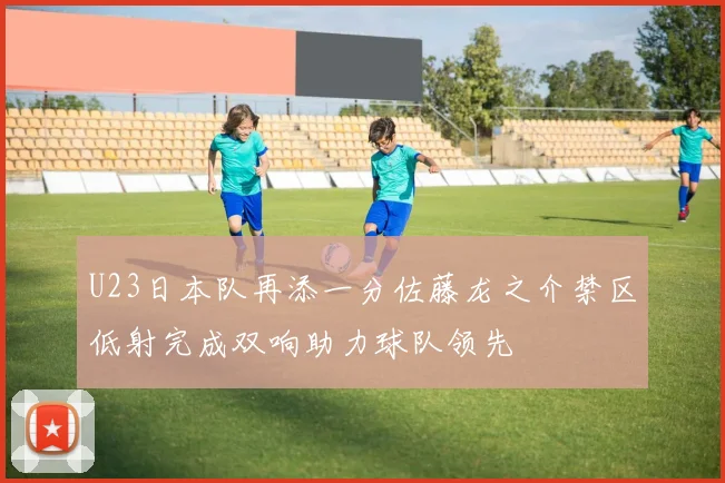 U23日本队再添一分佐藤龙之介禁区低射完成双响助力球队领先