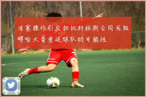 活塞操作引发担忧科林斯合同或阻碍哈大哥重返球队的可能性