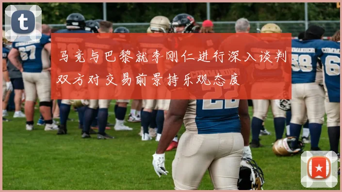 马竞与巴黎就李刚仁进行深入谈判双方对交易前景持乐观态度