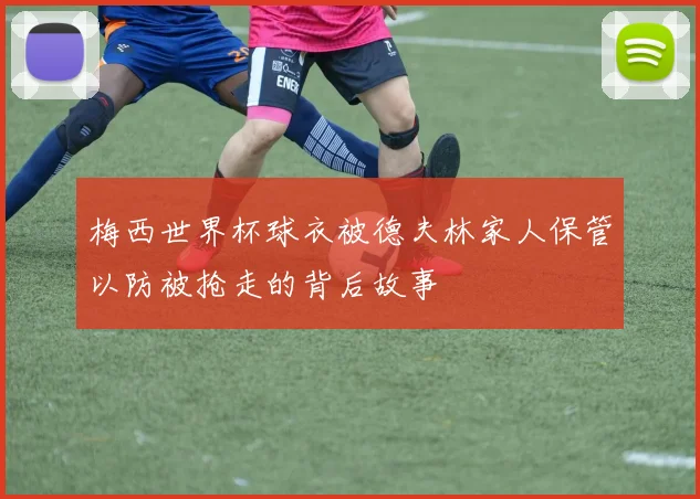梅西世界杯球衣被德夫林家人保管以防被抢走的背后故事