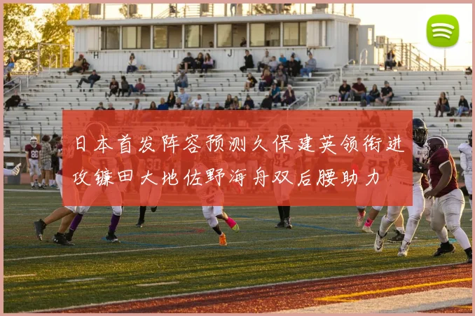 日本首发阵容预测久保建英领衔进攻镰田大地佐野海舟双后腰助力
