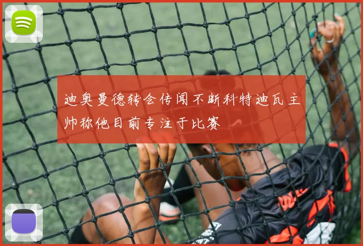 迪奥曼德转会传闻不断科特迪瓦主帅称他目前专注于比赛