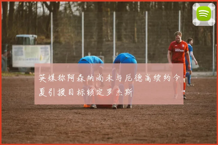 英媒称阿森纳尚未与厄德高续约今夏引援目标锁定罗杰斯
