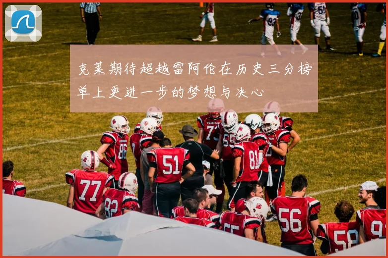 克莱期待超越雷阿伦在历史三分榜单上更进一步的梦想与决心
